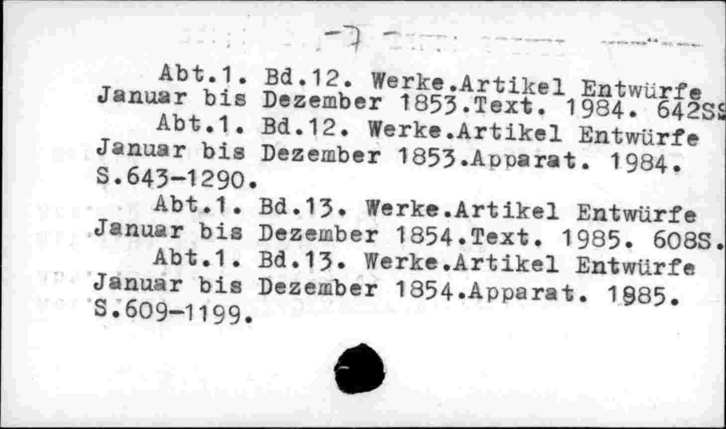 ﻿Januar bis Dezembe^fs^^feit!1! 984^6425
Abt.1. Bd.12. Werke.Artikel Entwürfe Januar bis Dezember 1853.Aoparat. 1984 S.643-1290.
Abt.1. Bd.13. Werke.Artikel Entwürfe Januar bis Dezember 1854.Text. 1985. 608S
Abt.1. Bd.13. Werke.Artikel Entwürfe Januar bis Dezember 1854»Apparat. 1985 s.609-1199.